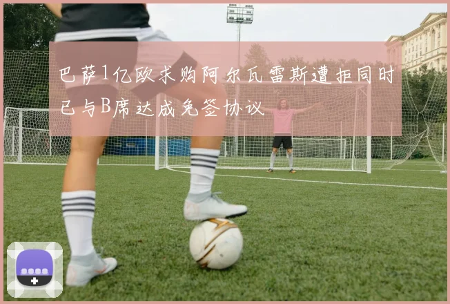 巴萨1亿欧求购阿尔瓦雷斯遭拒同时已与B席达成免签协议