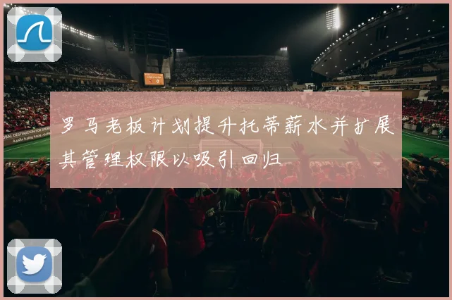 罗马老板计划提升托蒂薪水并扩展其管理权限以吸引回归