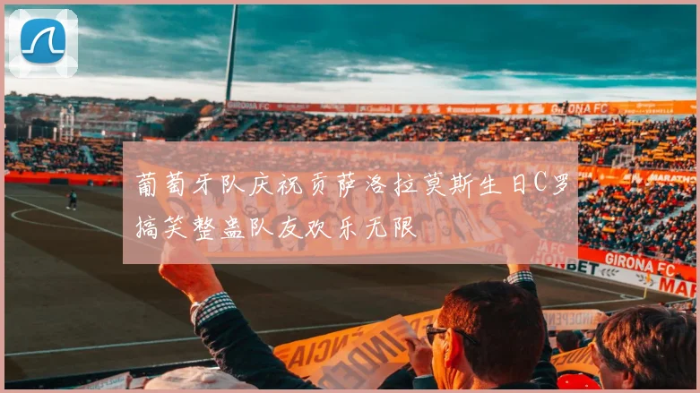 葡萄牙队庆祝贡萨洛拉莫斯生日C罗搞笑整蛊队友欢乐无限