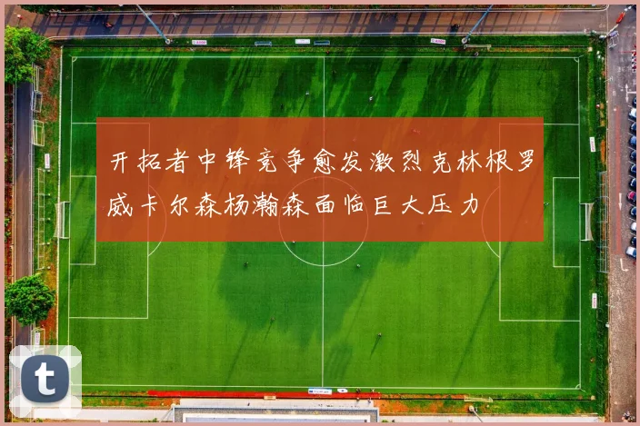 开拓者中锋竞争愈发激烈克林根罗威卡尔森杨瀚森面临巨大压力