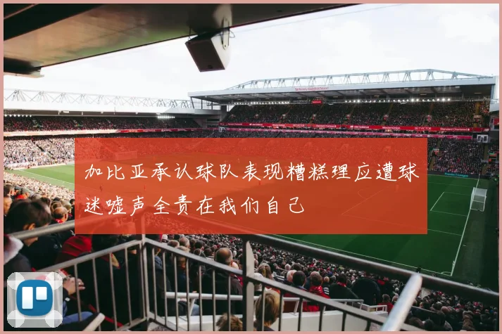 加比亚承认球队表现糟糕理应遭球迷嘘声全责在我们自己