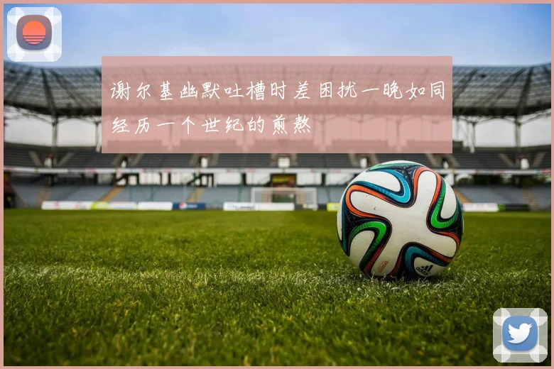 谢尔基幽默吐槽时差困扰一晚如同经历一个世纪的煎熬