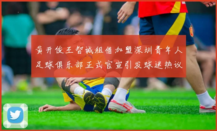 黄开俊王智诚租借加盟深圳青年人足球俱乐部正式官宣引发球迷热议