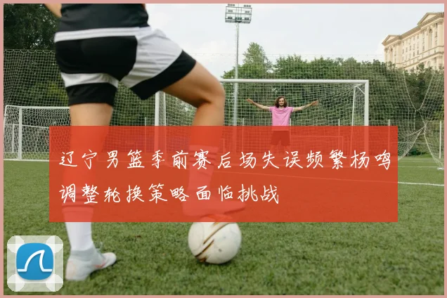 辽宁男篮季前赛后场失误频繁杨鸣调整轮换策略面临挑战