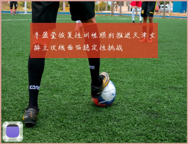 李盈莹恢复性训练顺利推进天津女排主攻线面临稳定性挑战