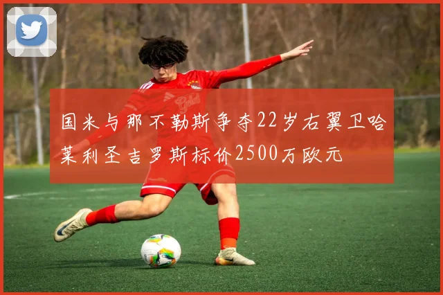 国米与那不勒斯争夺22岁右翼卫哈莱利圣吉罗斯标价2500万欧元