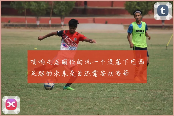 哨响之后前任的坑一个没落下巴西足球的未来是否还需安切洛蒂
