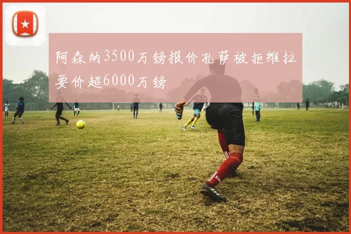 阿森纳3500万镑报价孔萨被拒维拉要价超6000万镑