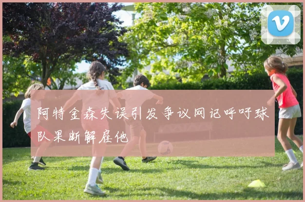 阿特金森失误引发争议网记呼吁球队果断解雇他