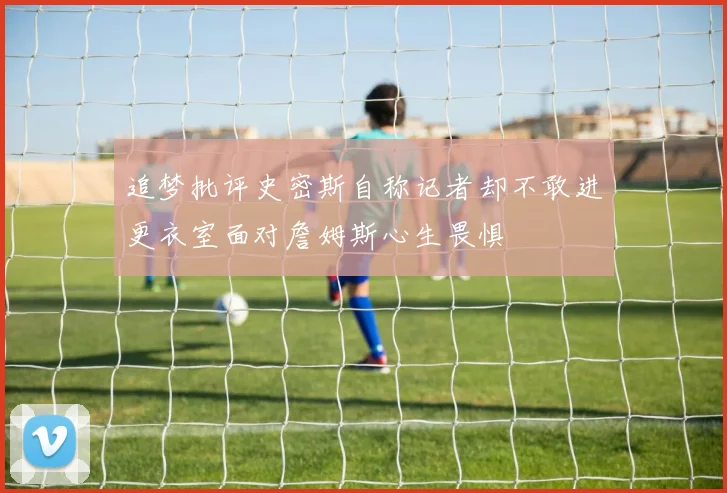 追梦批评史密斯自称记者却不敢进更衣室面对詹姆斯心生畏惧