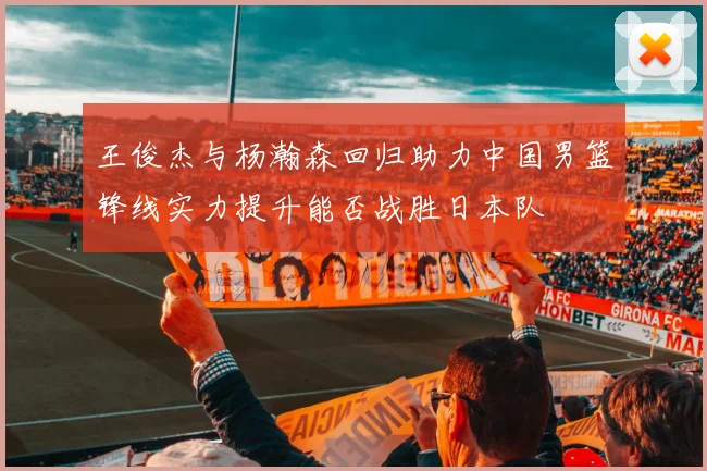 王俊杰与杨瀚森回归助力中国男篮锋线实力提升能否战胜日本队