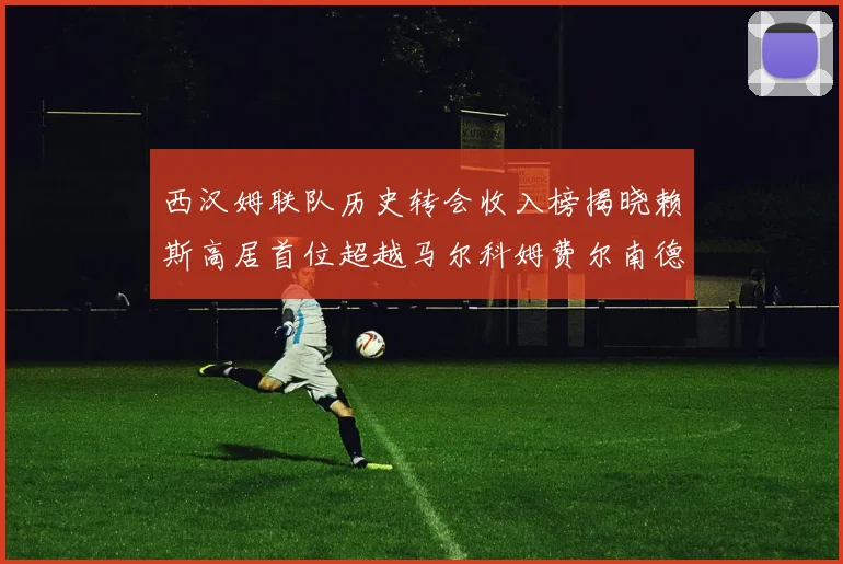 西汉姆联队历史转会收入榜揭晓赖斯高居首位超越马尔科姆费尔南德斯