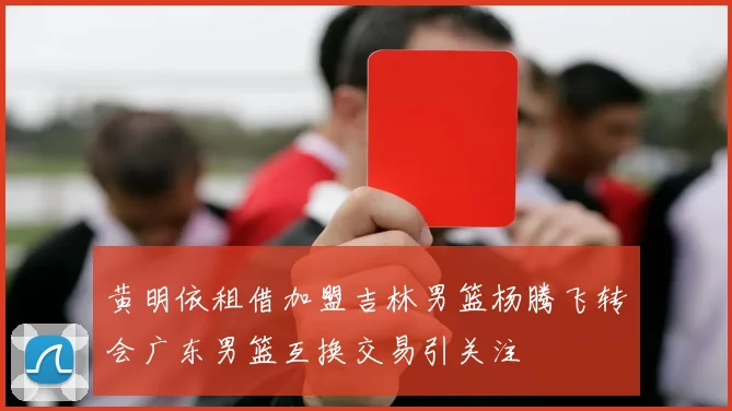 黄明依租借加盟吉林男篮杨腾飞转会广东男篮互换交易引关注