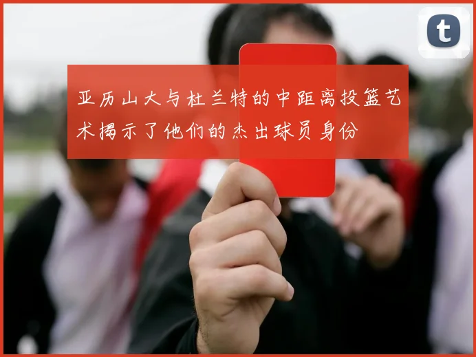 亚历山大与杜兰特的中距离投篮艺术揭示了他们的杰出球员身份