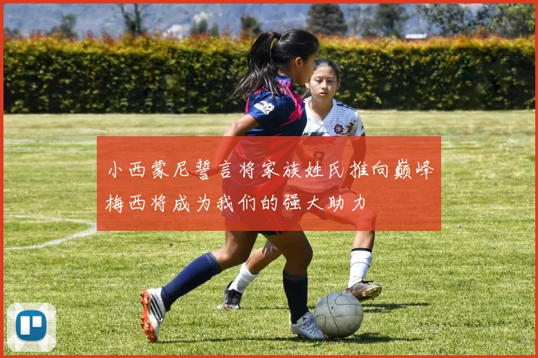 小西蒙尼誓言将家族姓氏推向巅峰梅西将成为我们的强大助力