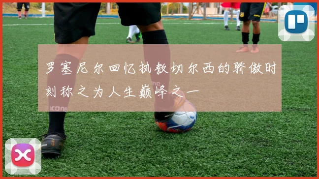 罗塞尼尔回忆执教切尔西的骄傲时刻称之为人生巅峰之一