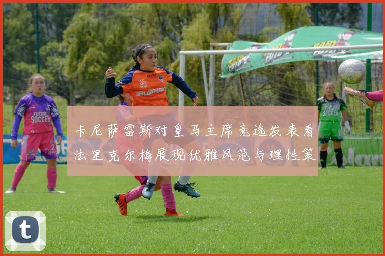 卡尼萨雷斯对皇马主席竞选发表看法里克尔梅展现优雅风范与理性策略