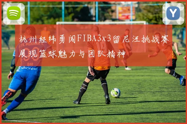 杭州经纬勇闯FIBA3x3留尼汪挑战赛展现篮球魅力与团队精神