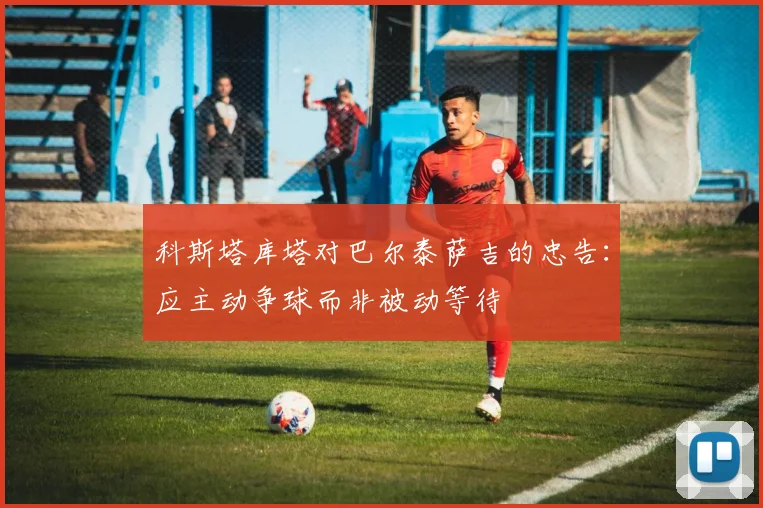 科斯塔库塔对巴尔泰萨吉的忠告：应主动争球而非被动等待