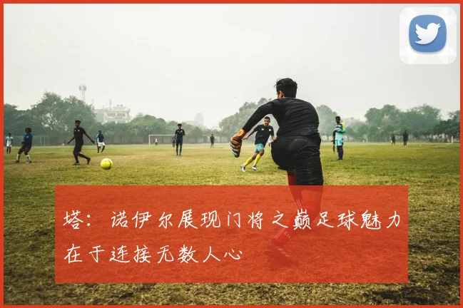 塔：诺伊尔展现门将之巅足球魅力在于连接无数人心