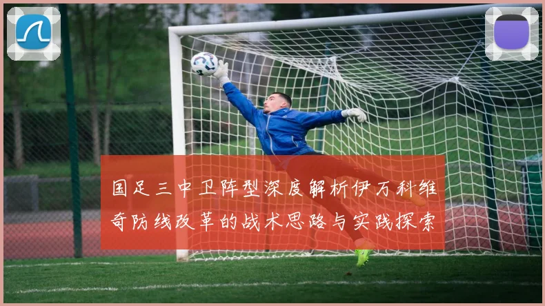 国足三中卫阵型深度解析伊万科维奇防线改革的战术思路与实践探索