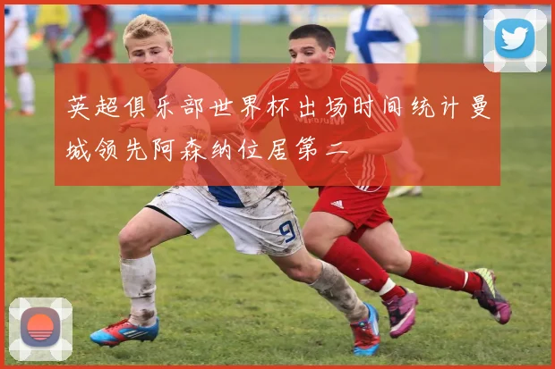 英超俱乐部世界杯出场时间统计曼城领先阿森纳位居第二
