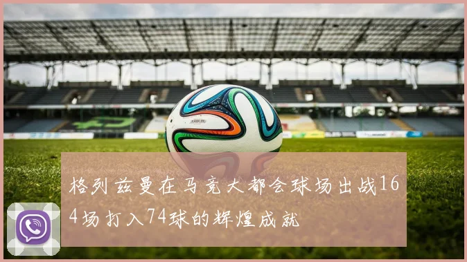 格列兹曼在马竞大都会球场出战164场打入74球的辉煌成就