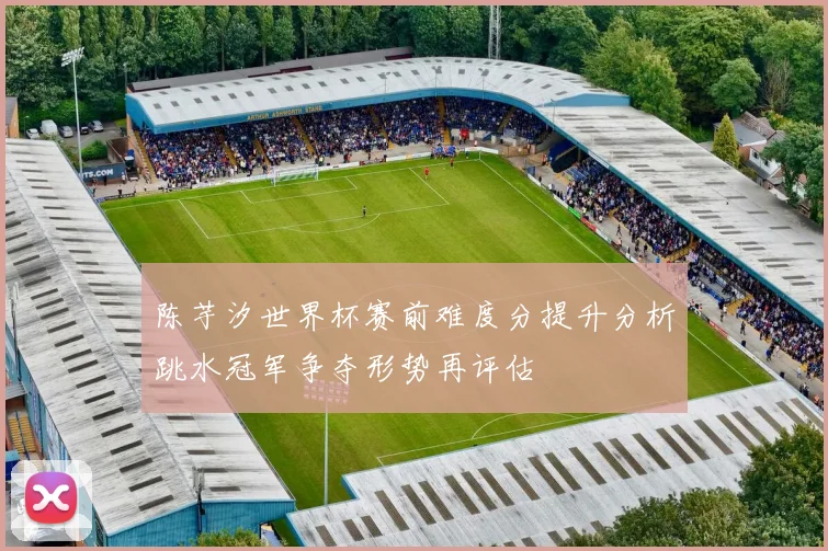 陈芋汐世界杯赛前难度分提升分析跳水冠军争夺形势再评估