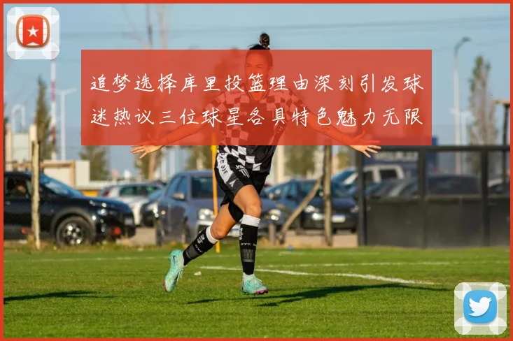 追梦选择库里投篮理由深刻引发球迷热议三位球星各具特色魅力无限