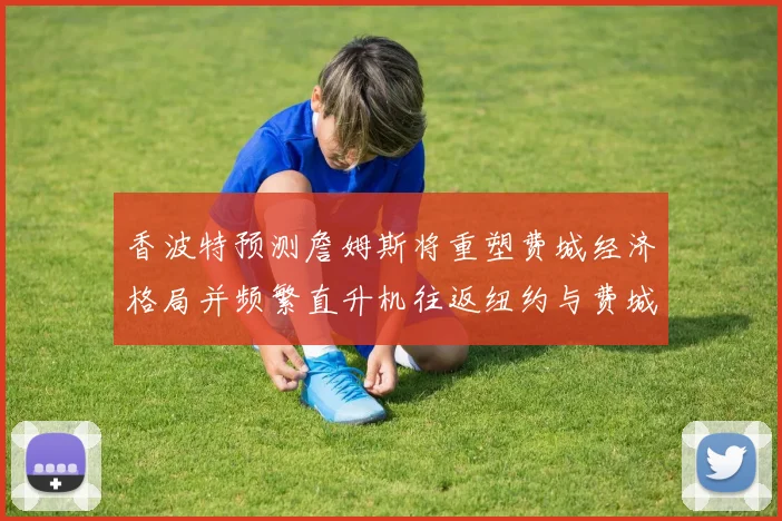 香波特预测詹姆斯将重塑费城经济格局并频繁直升机往返纽约与费城