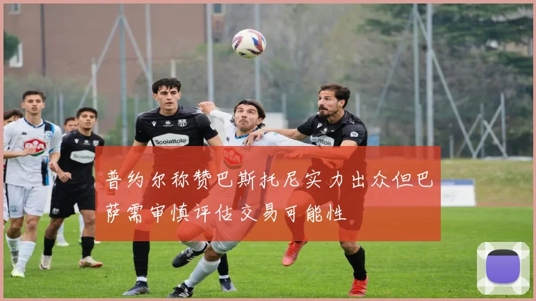 普约尔称赞巴斯托尼实力出众但巴萨需审慎评估交易可能性