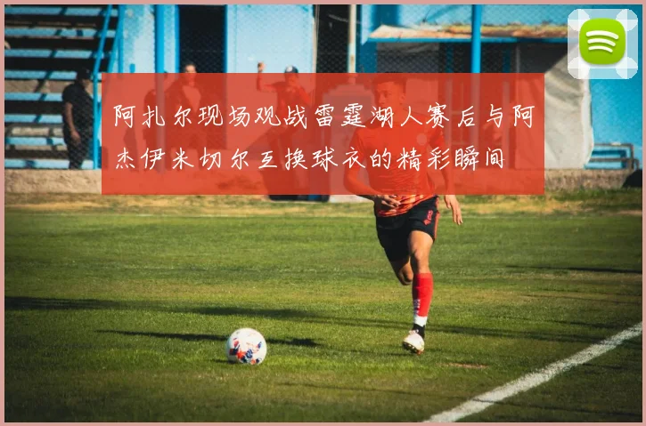 阿扎尔现场观战雷霆湖人赛后与阿杰伊米切尔互换球衣的精彩瞬间