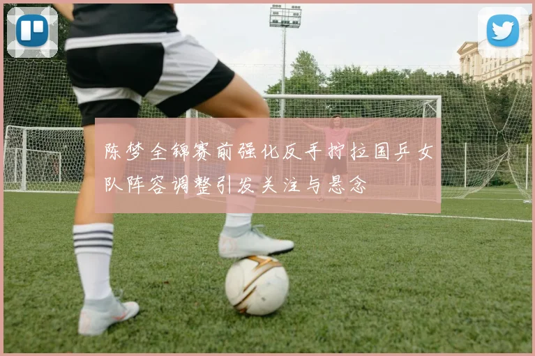 陈梦全锦赛前强化反手拧拉国乒女队阵容调整引发关注与悬念