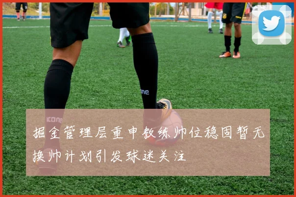 掘金管理层重申教练帅位稳固暂无换帅计划引发球迷关注
