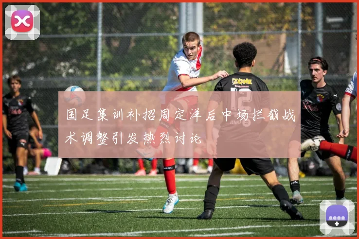 国足集训补招周定洋后中场拦截战术调整引发热烈讨论