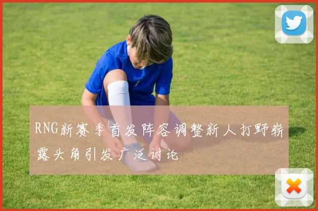 RNG新赛季首发阵容调整新人打野崭露头角引发广泛讨论