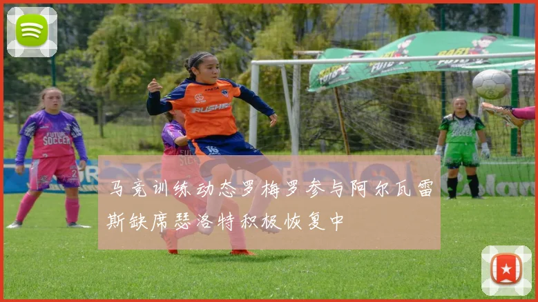马竞训练动态罗梅罗参与阿尔瓦雷斯缺席瑟洛特积极恢复中