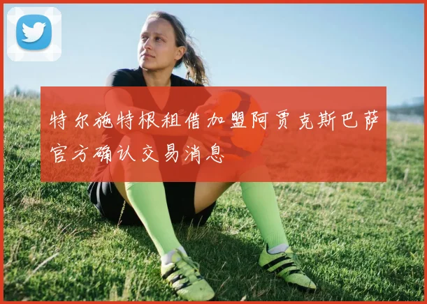特尔施特根租借加盟阿贾克斯巴萨官方确认交易消息