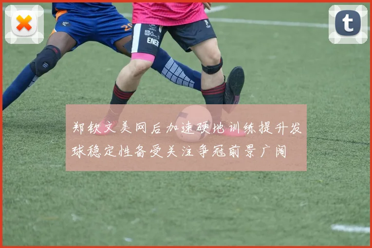 郑钦文美网后加速硬地训练提升发球稳定性备受关注争冠前景广阔