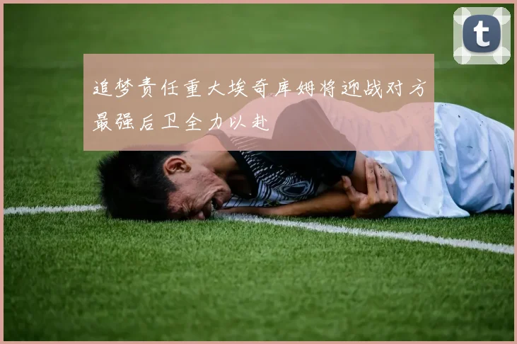 追梦责任重大埃奇库姆将迎战对方最强后卫全力以赴