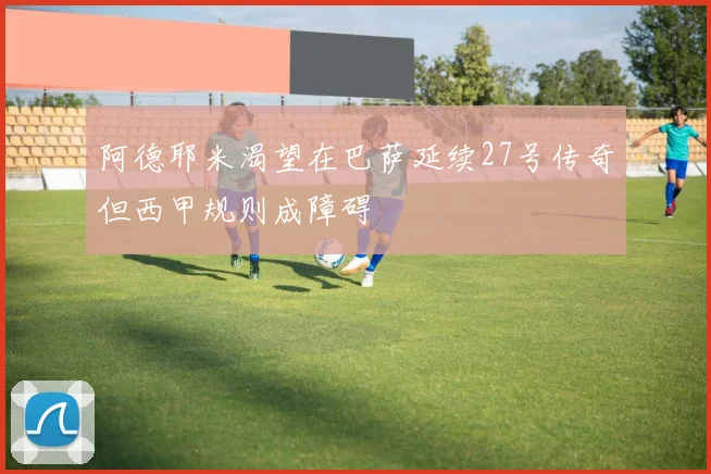 阿德耶米渴望在巴萨延续27号传奇但西甲规则成障碍